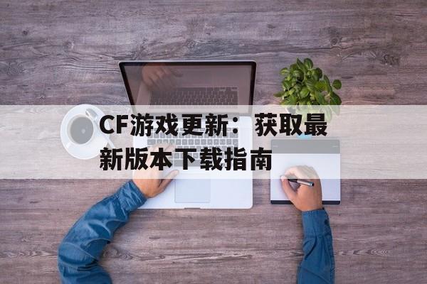 CF游戏更新：获取最新版本下载指南