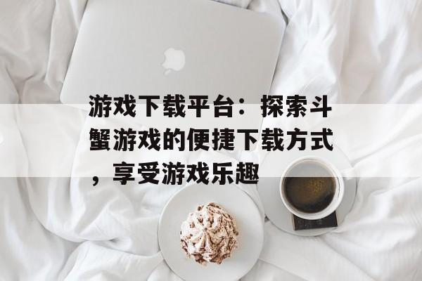 游戏下载平台：探索斗蟹游戏的便捷下载方式，享受游戏乐趣