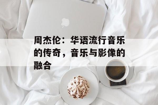 周杰伦：华语流行音乐的传奇，音乐与影像的融合