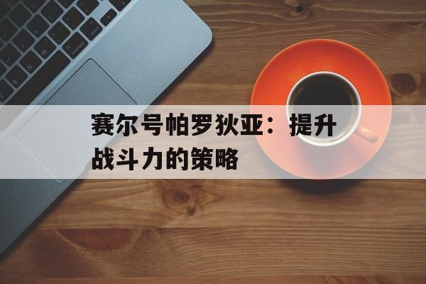 赛尔号帕罗狄亚：提升战斗力的策略