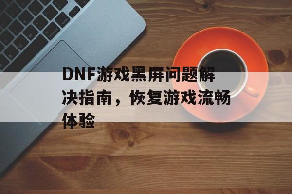 DNF游戏黑屏问题解决指南，恢复游戏流畅体验