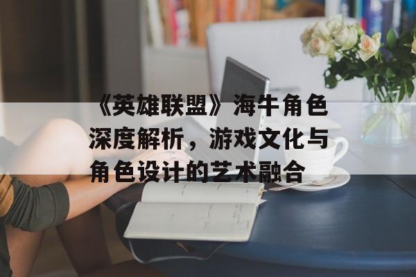 《英雄联盟》海牛角色深度解析，游戏文化与角色设计的艺术融合