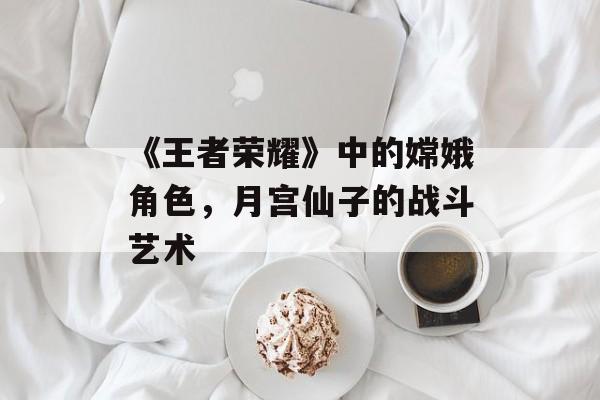 《王者荣耀》中的嫦娥角色，月宫仙子的战斗艺术