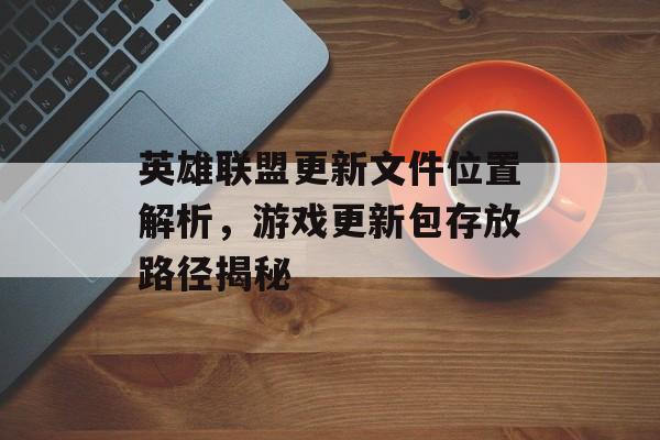 英雄联盟更新文件位置解析，游戏更新包存放路径揭秘