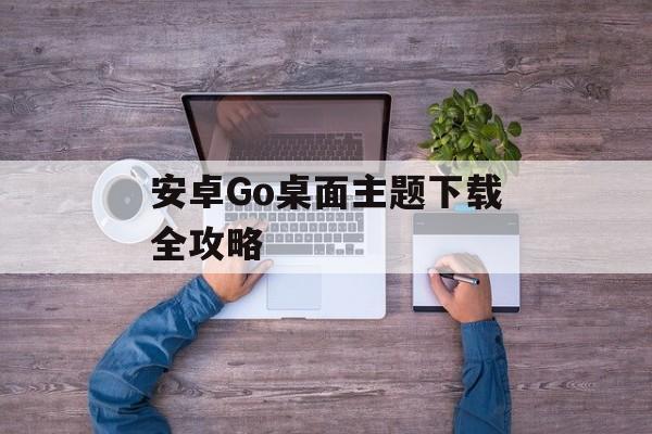 安卓Go桌面主题下载全攻略