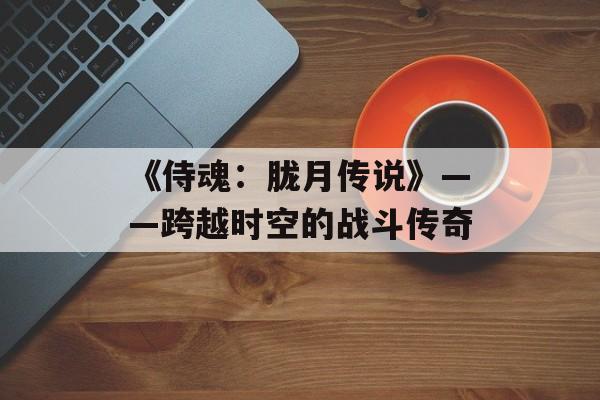 《侍魂：胧月传说》——跨越时空的战斗传奇