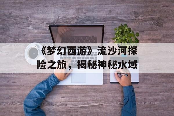 《梦幻西游》流沙河探险之旅，揭秘神秘水域