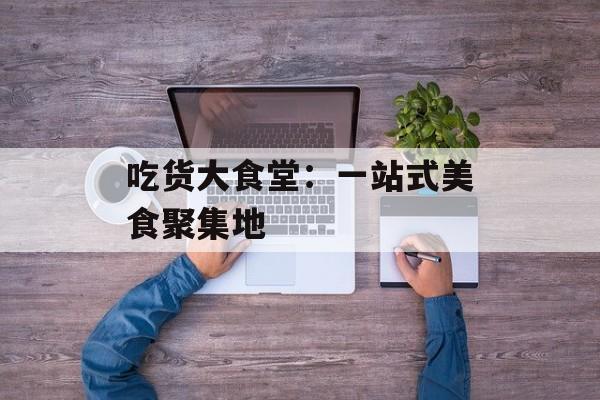 吃货大食堂：一站式美食聚集地