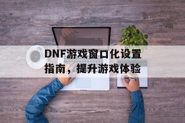 DNF游戏窗口化设置指南，提升游戏体验