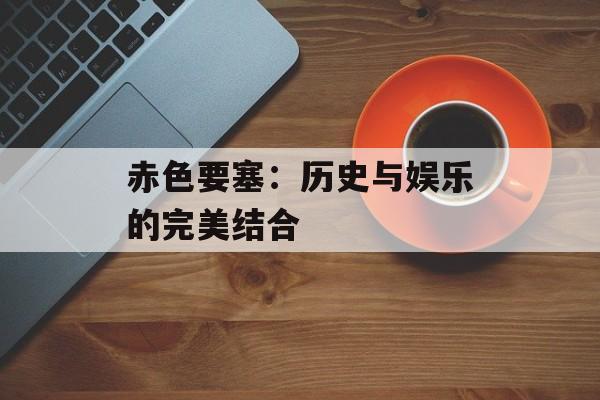 赤色要塞：历史与娱乐的完美结合