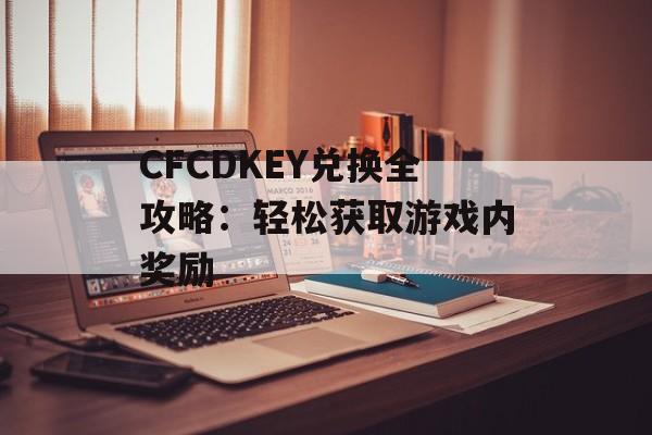 CFCDKEY兑换全攻略：轻松获取游戏内奖励