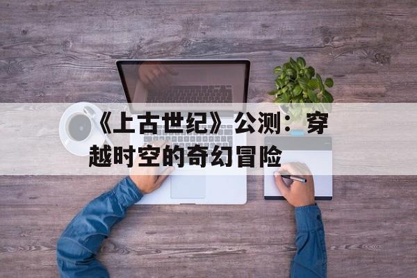 《上古世纪》公测：穿越时空的奇幻冒险