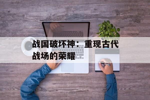 战国破坏神：重现古代战场的荣耀