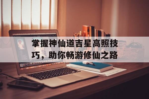 掌握神仙道吉星高照技巧，助你畅游修仙之路