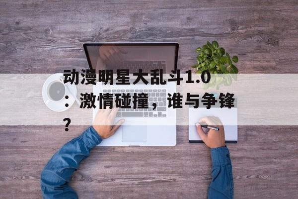 动漫明星大乱斗1.0：激情碰撞，谁与争锋？