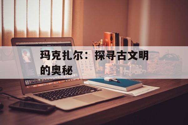玛克扎尔：探寻古文明的奥秘