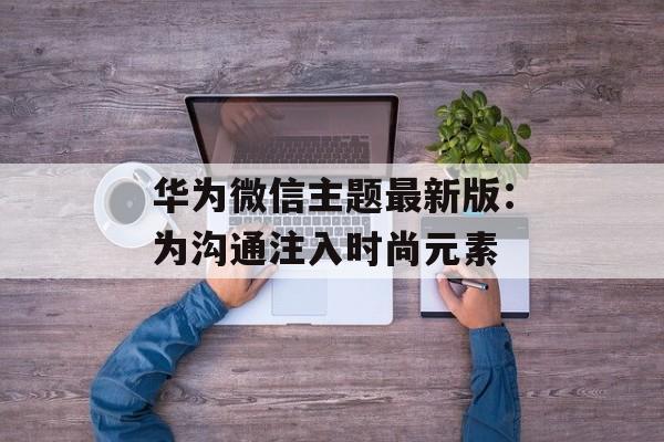 华为微信主题最新版：为沟通注入时尚元素