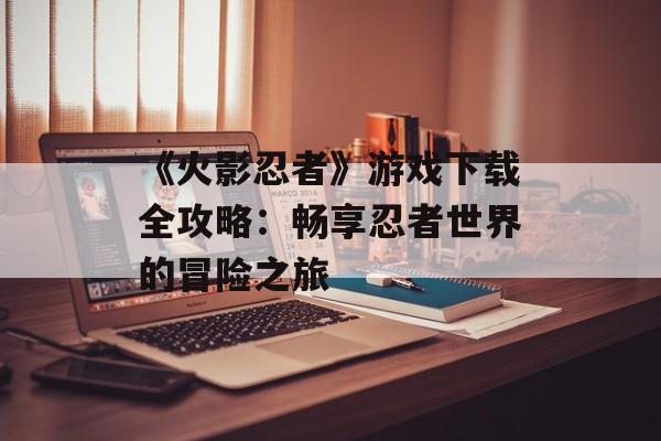 《火影忍者》游戏下载全攻略：畅享忍者世界的冒险之旅