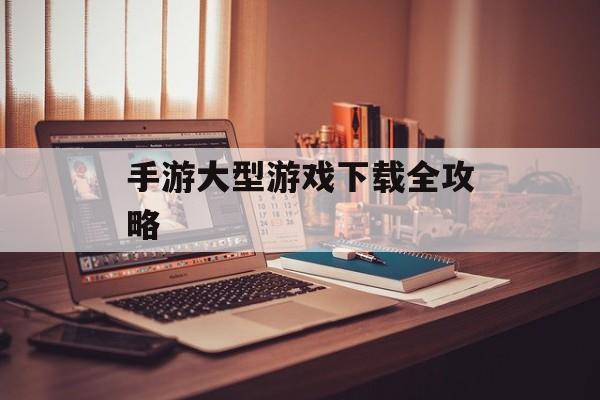 手游大型游戏下载全攻略