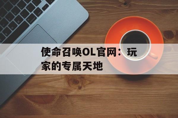 使命召唤OL官网：玩家的专属天地