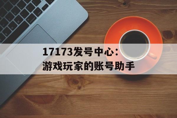 17173发号中心：游戏玩家的账号助手
