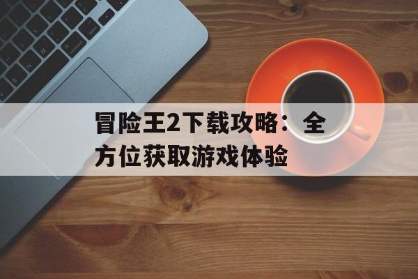 冒险王2下载攻略：全方位获取游戏体验
