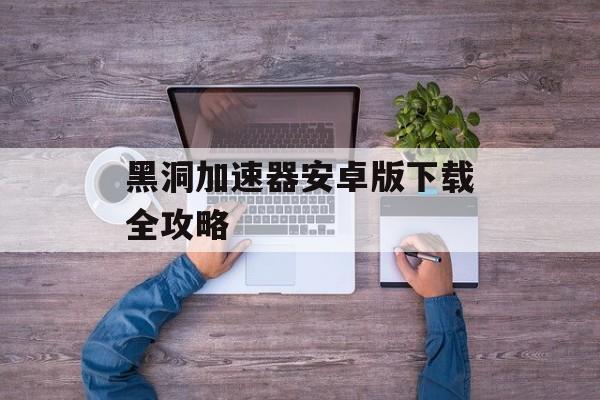 黑洞加速器安卓版下载全攻略