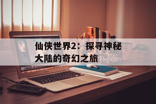 仙侠世界2：探寻神秘大陆的奇幻之旅