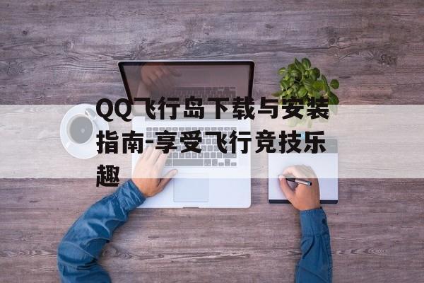 QQ飞行岛下载与安装指南-享受飞行竞技乐趣