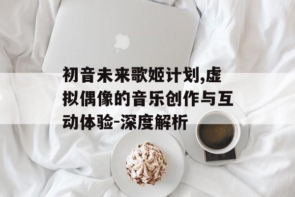 初音未来歌姬计划,虚拟偶像的音乐创作与互动体验-深度解析