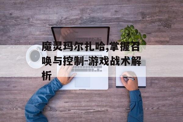 魔灵玛尔扎哈,掌握召唤与控制-游戏战术解析
