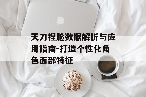 天刀捏脸数据解析与应用指南-打造个性化角色面部特征