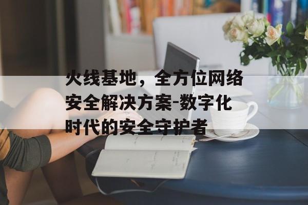 火线基地，全方位网络安全解决方案-数字化时代的安全守护者
