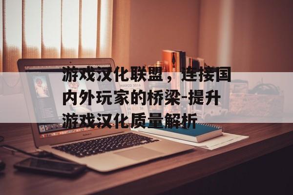 游戏汉化联盟，连接国内外玩家的桥梁-提升游戏汉化质量解析