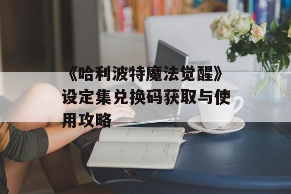 《哈利波特魔法觉醒》设定集兑换码获取与使用攻略