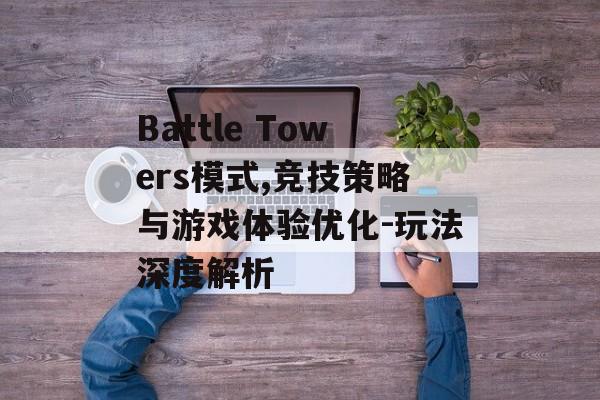 Battle Towers模式,竞技策略与游戏体验优化-玩法深度解析