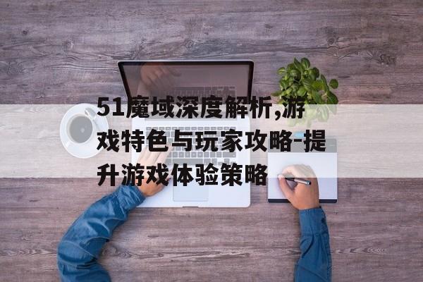 51魔域深度解析,游戏特色与玩家攻略-提升游戏体验策略