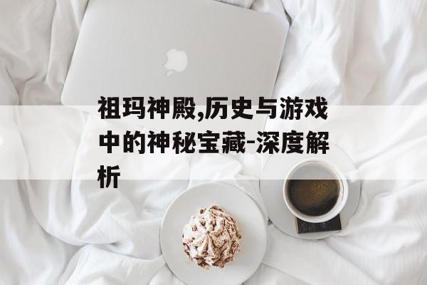 祖玛神殿,历史与游戏中的神秘宝藏-深度解析