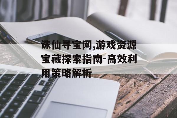 诛仙寻宝网,游戏资源宝藏探索指南-高效利用策略解析