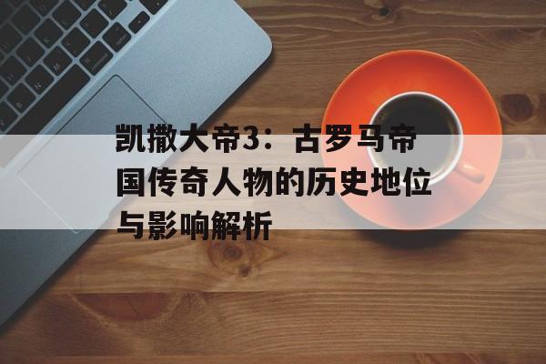 凯撒大帝3：古罗马帝国传奇人物的历史地位与影响解析