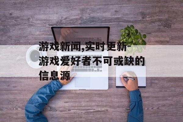 游戏新闻,实时更新-游戏爱好者不可或缺的信息源
