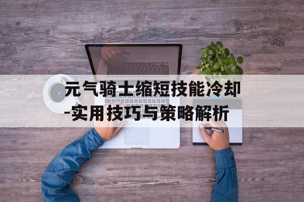 元气骑士缩短技能冷却-实用技巧与策略解析