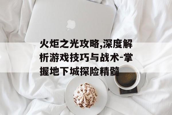 火炬之光攻略,深度解析游戏技巧与战术-掌握地下城探险精髓