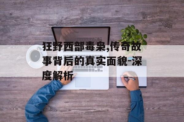 狂野西部毒枭,传奇故事背后的真实面貌-深度解析