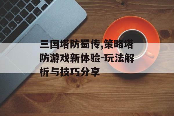 三国塔防蜀传,策略塔防游戏新体验-玩法解析与技巧分享