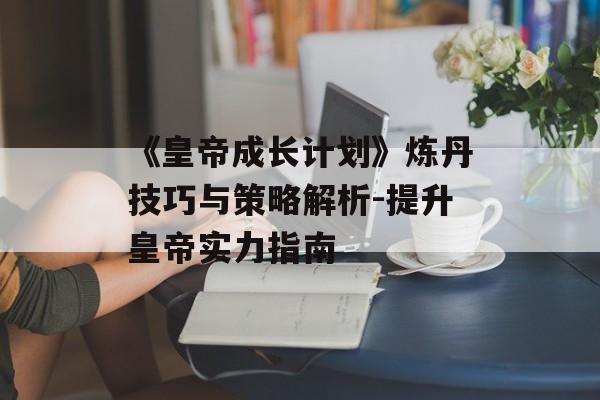 《皇帝成长计划》炼丹技巧与策略解析-提升皇帝实力指南