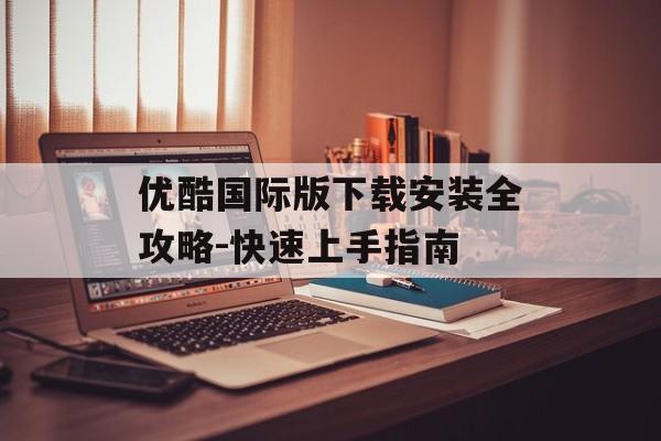 优酷国际版下载安装全攻略-快速上手指南