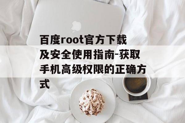 百度root官方下载及安全使用指南-获取手机高级权限的正确方式