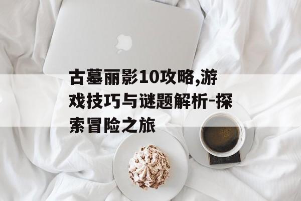 古墓丽影10攻略,游戏技巧与谜题解析-探索冒险之旅