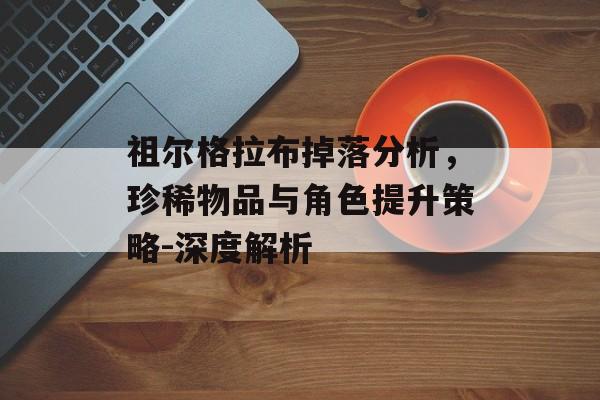 祖尔格拉布掉落分析，珍稀物品与角色提升策略-深度解析